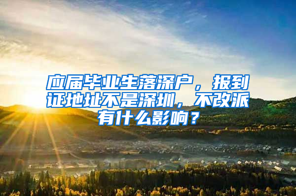 应届毕业生落深户，报到证地址不是深圳，不改派有什么影响？