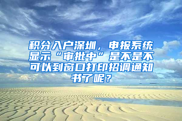 积分入户深圳，申报系统显示“审批中”是不是不可以到窗口打印招调通知书了呢？