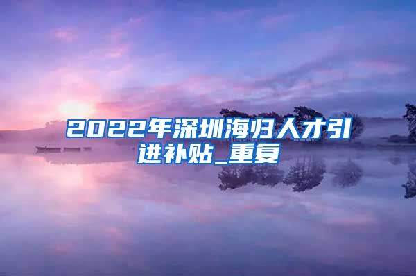 2022年深圳海归人才引进补贴_重复
