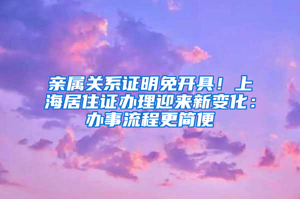 亲属关系证明免开具！上海居住证办理迎来新变化：办事流程更简便