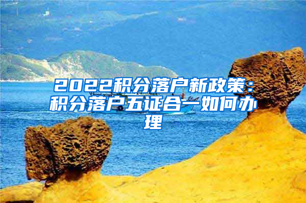 2022积分落户新政策：积分落户五证合一如何办理