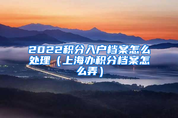 2022积分入户档案怎么处理（上海办积分档案怎么弄）