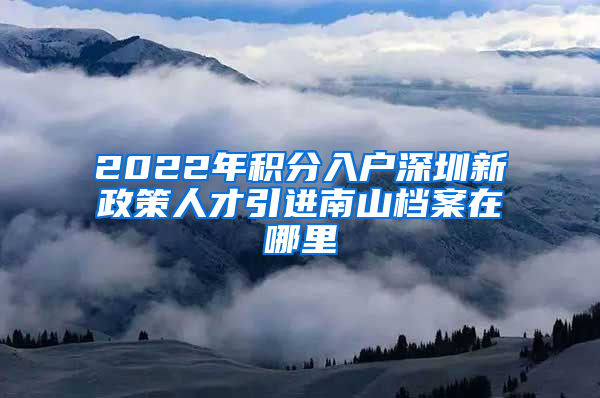 2022年积分入户深圳新政策人才引进南山档案在哪里