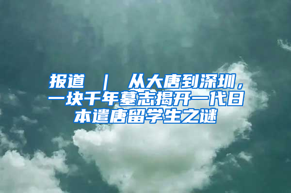 报道 ｜ 从大唐到深圳，一块千年墓志揭开一代日本遣唐留学生之谜