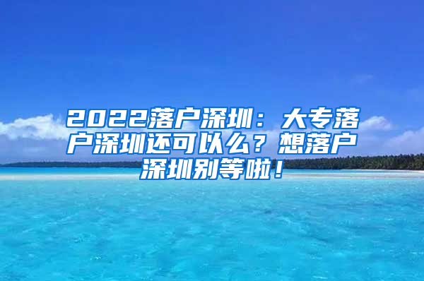 2022落户深圳：大专落户深圳还可以么？想落户深圳别等啦！