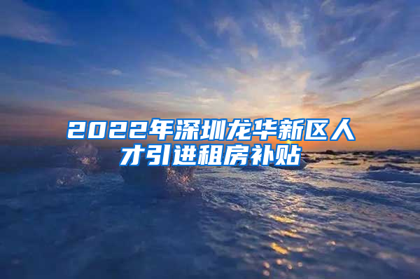 2022年深圳龙华新区人才引进租房补贴