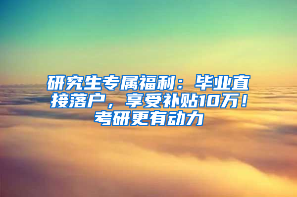 研究生专属福利：毕业直接落户，享受补贴10万！考研更有动力