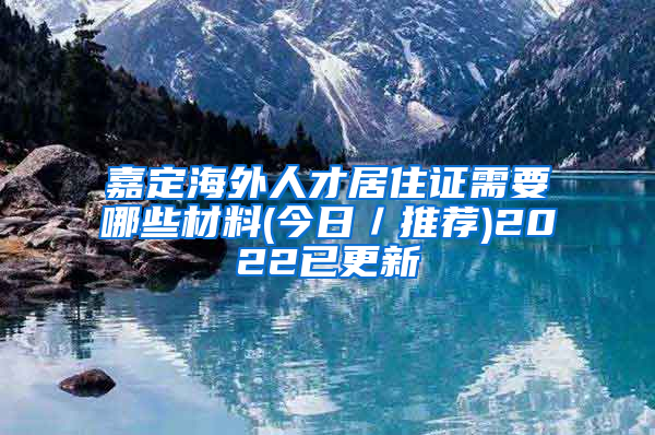 嘉定海外人才居住证需要哪些材料(今日／推荐)2022已更新