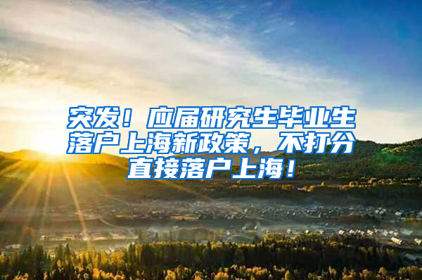 突发！应届研究生毕业生落户上海新政策，不打分直接落户上海！