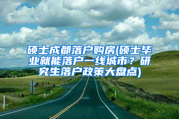 硕士成都落户购房(硕士毕业就能落户一线城市？研究生落户政策大盘点)