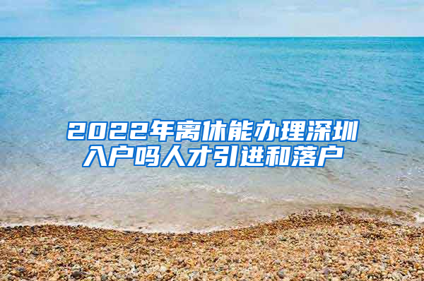 2022年离休能办理深圳入户吗人才引进和落户