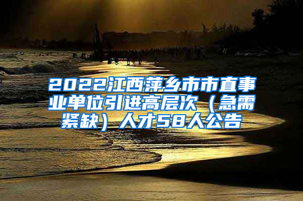 2022江西萍乡市市直事业单位引进高层次（急需紧缺）人才58人公告