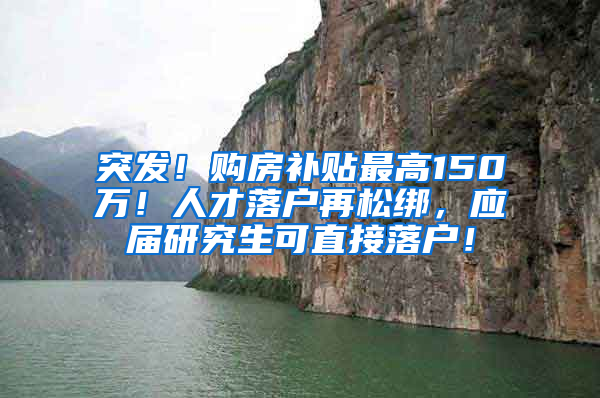 突发！购房补贴最高150万！人才落户再松绑，应届研究生可直接落户！