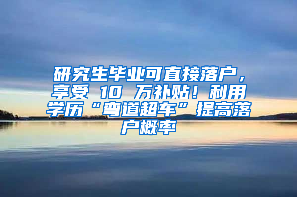 研究生毕业可直接落户，享受 10 万补贴！利用学历“弯道超车”提高落户概率