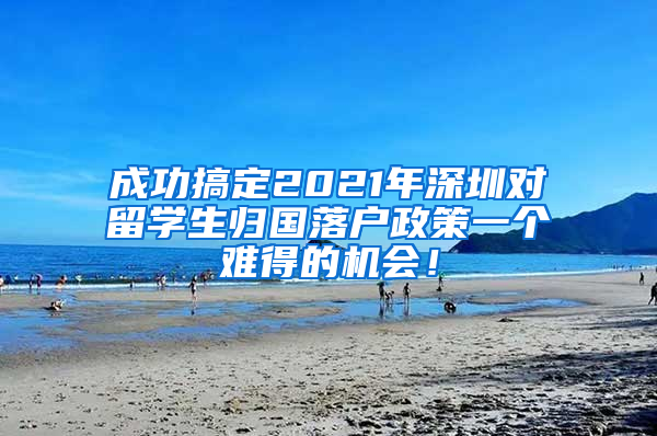 成功搞定2021年深圳对留学生归国落户政策一个难得的机会！