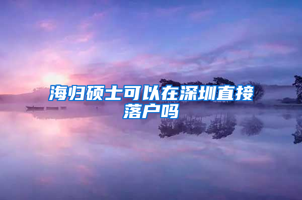 海归硕士可以在深圳直接落户吗