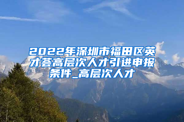 2022年深圳市福田区英才荟高层次人才引进申报条件_高层次人才