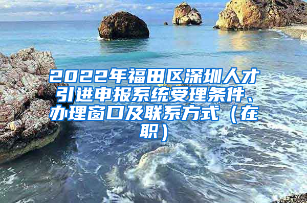 2022年福田区深圳人才引进申报系统受理条件、办理窗口及联系方式（在职）