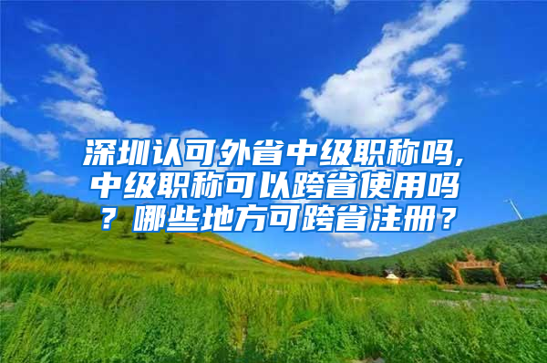 深圳认可外省中级职称吗,中级职称可以跨省使用吗？哪些地方可跨省注册？