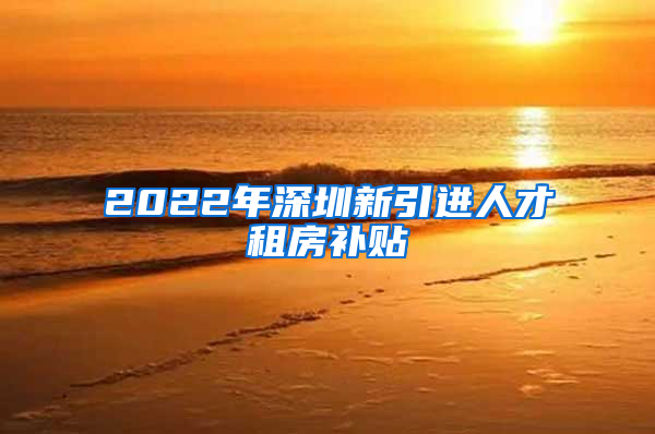 2022年深圳新引进人才租房补贴