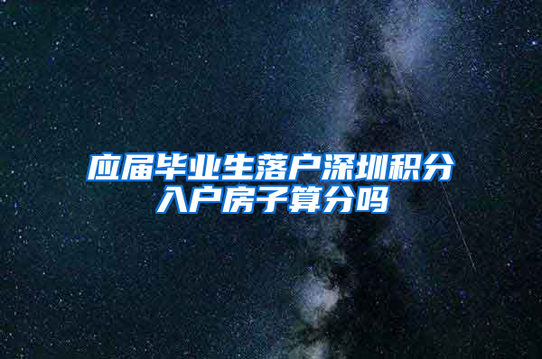 应届毕业生落户深圳积分入户房子算分吗