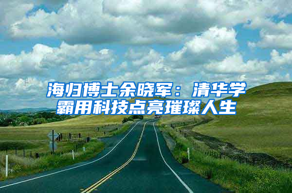 海归博士余晓军：清华学霸用科技点亮璀璨人生