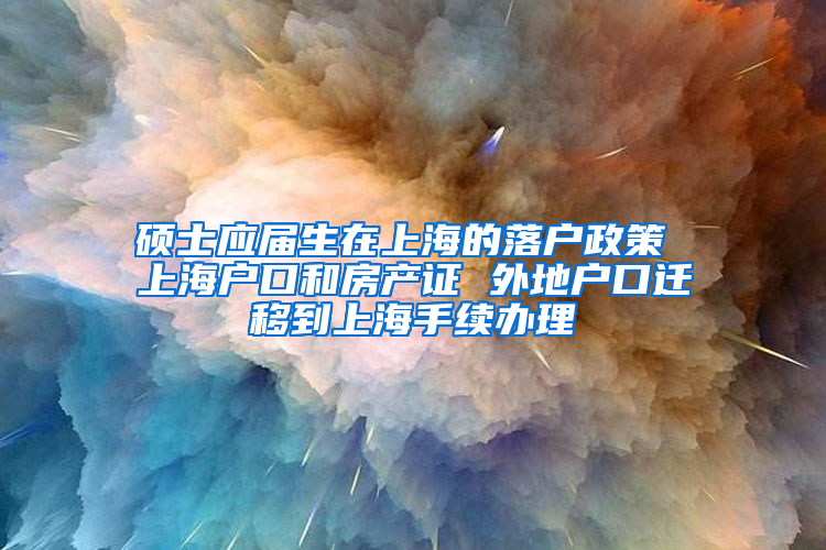 硕士应届生在上海的落户政策 上海户口和房产证 外地户口迁移到上海手续办理