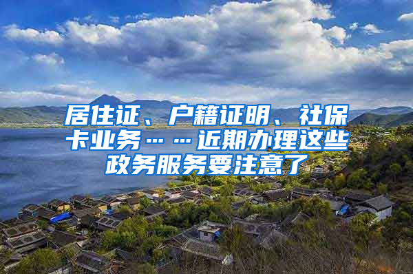 居住证、户籍证明、社保卡业务……近期办理这些政务服务要注意了