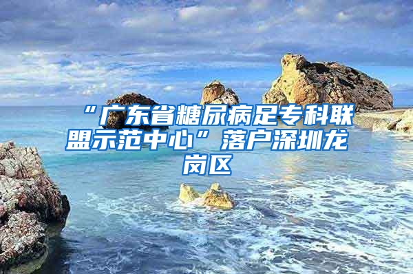 “广东省糖尿病足专科联盟示范中心”落户深圳龙岗区