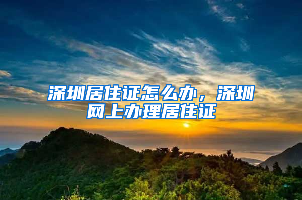 深圳居住证怎么办，深圳网上办理居住证