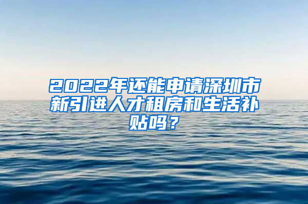 2022年还能申请深圳市新引进人才租房和生活补贴吗？