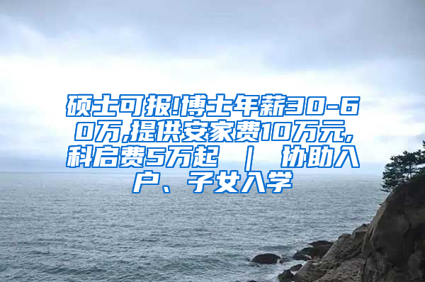 硕士可报!博士年薪30-60万,提供安家费10万元,科启费5万起 ｜ 协助入户、子女入学