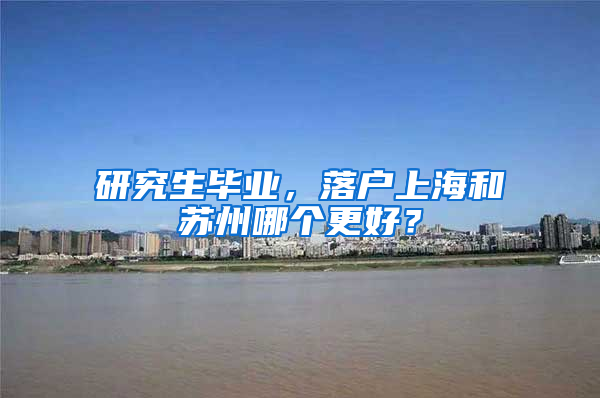 研究生毕业，落户上海和苏州哪个更好？