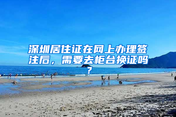 深圳居住证在网上办理签注后，需要去柜台换证吗？