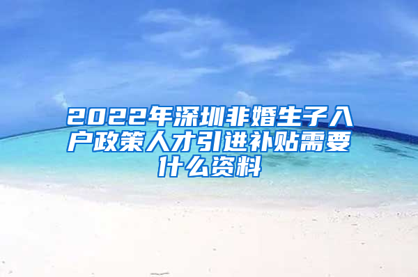 2022年深圳非婚生子入户政策人才引进补贴需要什么资料