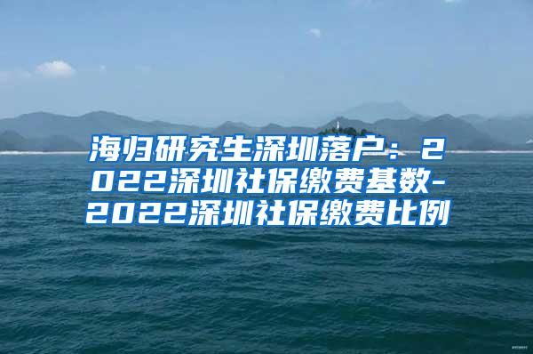 海归研究生深圳落户：2022深圳社保缴费基数-2022深圳社保缴费比例