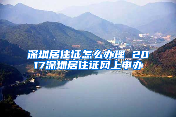 深圳居住证怎么办理 2017深圳居住证网上申办