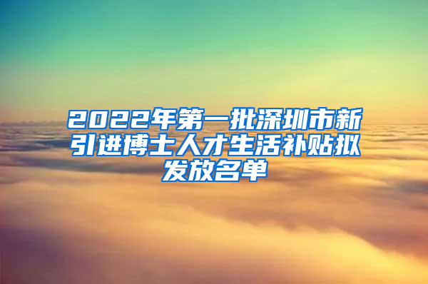 2022年第一批深圳市新引进博士人才生活补贴拟发放名单