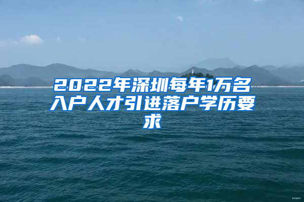 2022年深圳每年1万名入户人才引进落户学历要求