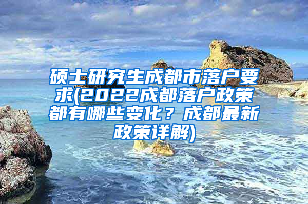 硕士研究生成都市落户要求(2022成都落户政策都有哪些变化？成都最新政策详解)