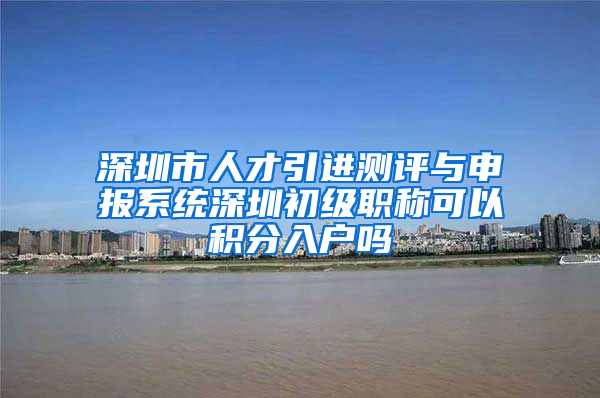 深圳市人才引进测评与申报系统深圳初级职称可以积分入户吗