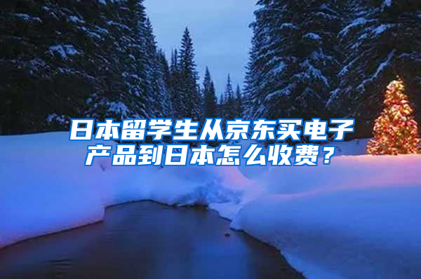 日本留学生从京东买电子产品到日本怎么收费？