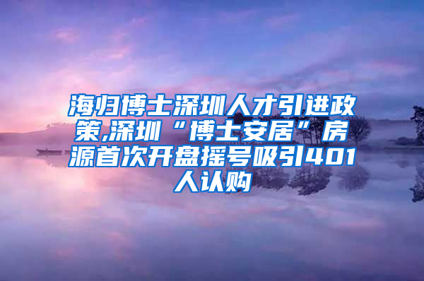 海归博士深圳人才引进政策,深圳“博士安居”房源首次开盘摇号吸引401人认购