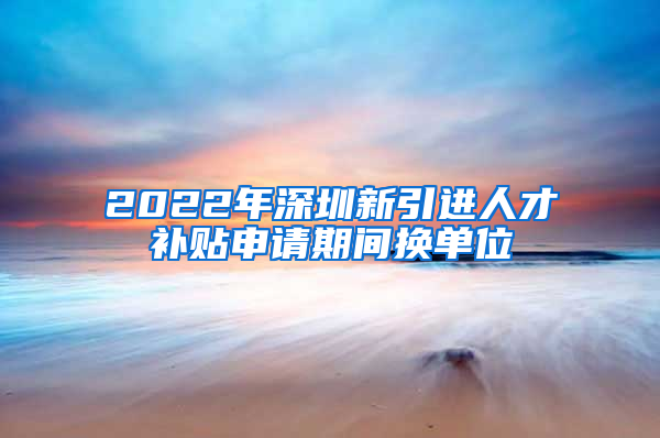 2022年深圳新引进人才补贴申请期间换单位