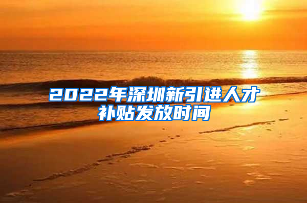 2022年深圳新引进人才补贴发放时间