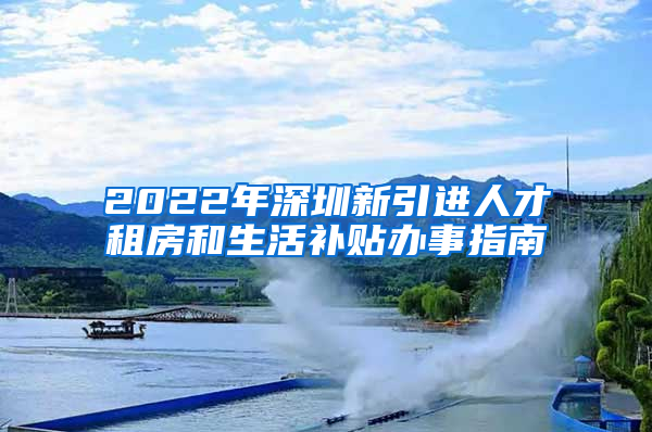 2022年深圳新引进人才租房和生活补贴办事指南