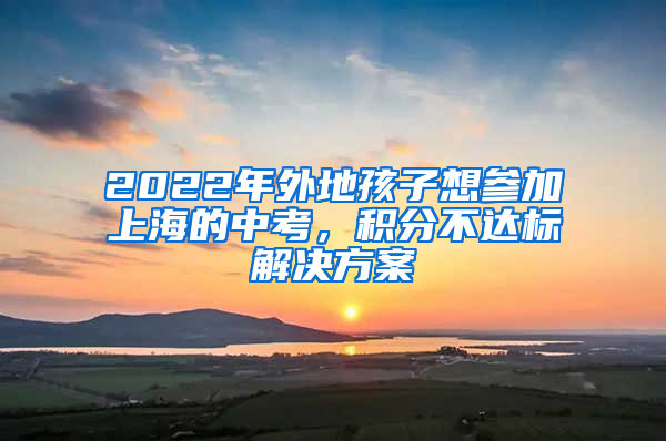 2022年外地孩子想参加上海的中考，积分不达标解决方案