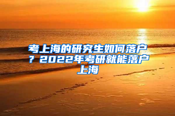 考上海的研究生如何落户？2022年考研就能落户上海