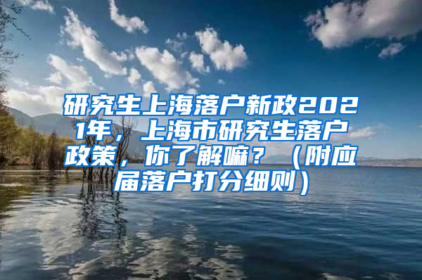 研究生上海落户新政2021年，上海市研究生落户政策，你了解嘛？（附应届落户打分细则）