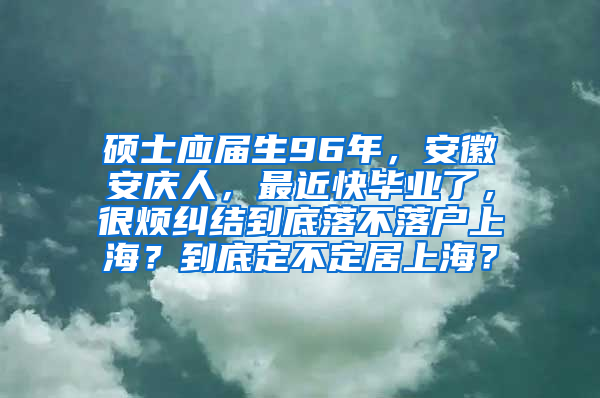 硕士应届生96年，安徽安庆人，最近快毕业了，很烦纠结到底落不落户上海？到底定不定居上海？